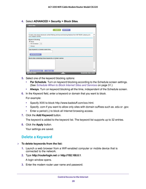 Page 28Control Access to the Internet 28
AC1200 WiFi Cable Modem Router Model C6220 
4. 
Select  ADVANCED > Security >  Block Sites.
5.  Select one of the keyword blocking options:
• Per Schedule. 
 Turn on keyword blocking according to the Schedule screen settings. 
(See Schedule When to Block Internet Sites and Services on page  31.)
• Always. 
 Turn on keyword blocking all the time, independent of the Schedule screen\
.
6.  In the Keyword field, enter a keyword or domain that you want to block.
For example:...