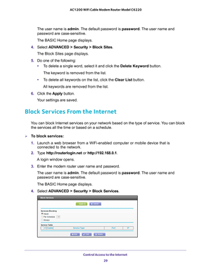 Page 29Control Access to the Internet 29
 AC1200 WiFi Cable Modem Router Model C6220
The user name is 
admin. The default password is password. The user name and 
password are case-sensitive.
The BASIC Home page displays.
4.  Select  ADV
 ANCED > Security >  Block Sites.
The Block Sites page displays.
5.  Do one of the following:
• T
o delete a single word, select it and click the Delete Keyword button.
The keyword is removed from the list.
• T
o delete all keywords on the list, click the  Clear List button....