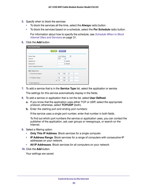 Page 30Control Access to the Internet 30
AC1200 WiFi Cable Modem Router Model C6220 
5. 
Specify when to block the services:
• T
o block the services all the time, select the  Always radio button.
• T
o block the services based on a schedule, select the Per Schedule radio button.
For information about how to specify the schedule, see Schedule When to Block 
Internet Sites and Services on page  31.
6.  Click the  Add button.
7. To add a service that is in the  Service Type list, select the application or...