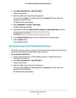 Page 32Control Access to the Internet 32
AC1200 WiFi Cable Modem Router Model C6220 
2. 
Type  http://routerlogin.net  or http://192.168.0.1.
A login window opens.
3.  Enter the modem router user name and password.
The user name is  admin. 
 The default password is password . The user name and 
password are case-sensitive.
The BASIC Home page displays.
4.  Select  ADV
 ANCED > Security > Block Sites .
The Block Sites page displays.
5.  Scroll down and select the  Allow trusted IP address to visit blocked sites...