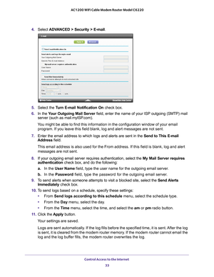 Page 33Control Access to the Internet 33
 AC1200 WiFi Cable Modem Router Model C6220
4.
Select  ADVANCED > Security >  E-mail.
5. Select the Turn E-mail Notification On  check box.
6. In the  Y
our Outgoing Mail Server  field, enter the name of your ISP outgoing (SMTP) mail 
server (such as mail.myISP.com). 
You might be able to find this information in the configuration window of\
 your email  program. If you leave this field blank, log and alert messages are not s\
ent.
7. Enter the email address to which...