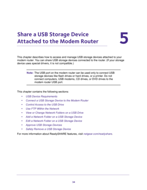 Page 3434
5
5.   Share a USB Storage Device 
Attached to the Modem Router
This chapter describes how to access and manage USB storage devices attached to your 
modem router. You can share USB storage devices connected to the router. (If your storage 
device uses special drivers, it is not compatible.)
Note:The USB port on the modem router can be used only to connect USB 
storage devices like flash drives or hard drives, or a printer. Do not 
connect computers, USB modems, CD drives, or DVD drives to the 
modem...