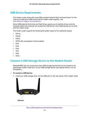 Page 35Share a USB Storage Device Attached to the Modem Router 35
 AC1200 WiFi Cable Modem Router Model C6220
USB Device Requirements
The modem router works with most USB-compliant external flash and hard d\
rives. For the 
most up-to-date list of USB drives that the modem router  supports, visit 
http://kbserver.netgear.com/readyshare .
Some USB external hard drives and flash drives require you to load the d\
rivers onto the 
computer before the computer can access the USB device. Such USB devices\
 do not...