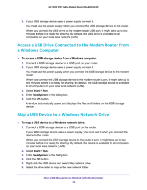 Page 36Share a USB Storage Device Attached to the Modem Router 
36 AC1200 WiFi Cable Modem Router Model C6220 
2. If your USB storage device uses a power supply, connect it.
You must use the power supply when you connect the USB storage device to the router.
When you connect the USB drive to the modem router USB port, it might take up to two 
minutes before it is ready for sharing. By default, the USB drive is available to all 
computers on your local area network (LAN).
Access a USB Drive Connected to the...