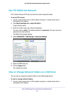 Page 39Share a USB Storage Device Attached to the Modem Router 39
 AC1200 WiFi Cable Modem Router Model C6220
Use FTP Within the Network
File Transfer Protocol (FTP) lets you send and receive large files faster.
To set up FTP access:
1. 
Launch a web browser from a WiFi-enabled computer or mobile device that \
is 
connected to the network.
2.  T
ype  http://routerlogin.net  or http://192.168.0.1.
A login window opens.
3.  Enter the modem router user name and password.
The user name is  admin. 
 The default...