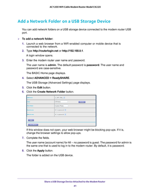 Page 41Share a USB Storage Device Attached to the Modem Router 41
 AC1200 WiFi Cable Modem Router Model C6220
Add a Network Folder on a USB Storage Device
You can add network folders on a USB storage device connected to the mode\
m router USB 
port.
To add a network folder:
1.  Launch a web browser from a WiFi-enabled computer or mobile device that \
is 
connected to the network.
2.  T
ype  http://routerlogin.net  or http://192.168.0.1.
A login window opens.
3.  Enter the modem router user name and password....