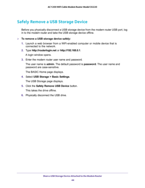 Page 44Share a USB Storage Device Attached to the Modem Router 
44 AC1200 WiFi Cable Modem Router Model C6220 
Safely Remove a USB Storage Device
Before you physically disconnect a USB storage device from the modem router USB port, log 
in to the modem router and take the USB storage device offline.
To remove a USB storage device safely: 
1. Launch a web browser from a WiFi-enabled computer or mobile device that is 
connected to the network.
2. Type http://routerlogin.net or http://192.168.0.1.
A login window...