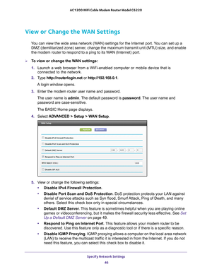 Page 46Specify Network Settings 46
AC1200 WiFi Cable Modem Router Model C6220 
View or Change the WAN Settings
You can view the wide area network (WAN) settings for the Internet port. You can set up a 
DMZ (demilitarized zone) server, change the maximum transmit unit (MTU) size, and enable 
the modem router to respond to a ping to its WAN (Internet) port. 
To view or change the WAN settings:
1.  Launch a web browser from a WiFi-enabled computer or mobile device that \
is 
connected to the network.
2.  T
ype...