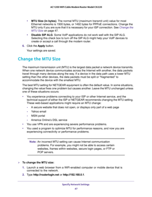 Page 47Specify Network Settings 
47  AC1200 WiFi Cable Modem Router Model C6220
•MTU Size (in bytes). The normal MTU (maximum transmit unit) value for most 
Ethernet networks is 1500 bytes, or 1492 bytes for PPPoE connections. Change the 
MTU only if you are sure that it is necessary for your ISP connection. See 
Change the 
MTU Size on page 47.
•Disable SIP ALG. Some VoIP applications do not work well with the SIP ALG. 
Selecting this check box to turn off the SIP ALG might help your VoIP devices to 
create or...