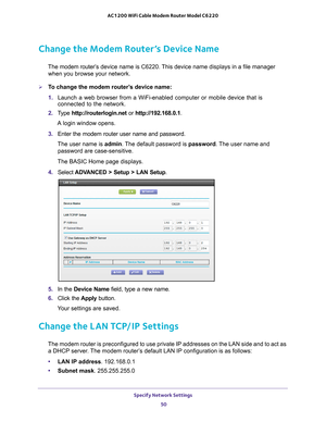 Page 50Specify Network Settings 50
AC1200 WiFi Cable Modem Router Model C6220 
Change the Modem Router’s Device Name
The modem router’s 
device name is C6220. This device name displays in a file manager 
when you browse your network.
To change the modem router’s device name:
1.  Launch a web browser from a WiFi-enabled computer or mobile device that \
is 
connected to the network.
2.  T
ype  http://routerlogin.net  or http://192.168.0.1.
A login window opens.
3.  Enter the modem router user name and password....