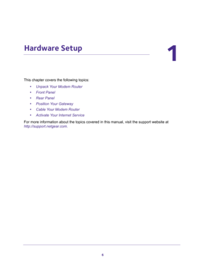 Page 66
1
1.   Hardware Setup
This chapter covers the following topics:
•Unpack Your Modem Router 
•Front Panel 
•Rear Panel 
•Position Your Gateway 
•Cable Your Modem Router 
•Activate Your Internet Service 
For more information about the topics covered in this manual, visit the support website at 
http://support.netgear.com. 