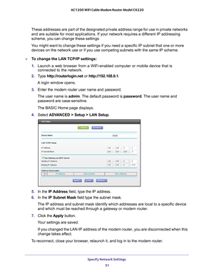 Page 51Specify Network Settings 51
 AC1200 WiFi Cable Modem Router Model C6220
These addresses are part of the designated private address range for use\
 in private networks 
and are suitable for most applications. If your network requires a different IP addressing 
scheme, you can change these settings
You might want to change these settings if you need a specific IP subnet \
that one or more  devices on the network use or if you use competing subnets with the same\
 IP scheme.
To change the LAN TCP/IP...