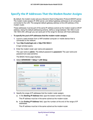 Page 52Specify Network Settings 52
AC1200 WiFi Cable Modem Router Model C6220 
Specify the IP Addresses That the Modem Router Assigns
By default, the modem router acts as a Dynamic Host Configuration Protoc\
ol (DHCP) server. 
The modem router  assigns IP, DNS server, and default gateway addresses to all computers 
connected to the LAN. The assigned default gateway address is the LAN address of the 
modem router. 
These addresses must be part of the same IP address subnet as the modem \
router’s LAN IP...