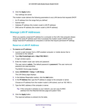 Page 53Specify Network Settings 
53  AC1200 WiFi Cable Modem Router Model C6220
6. Click the Apply button.
Your settings are saved.
The modem router delivers the following parameters to any LAN device that requests DHCP:
•An IP address from the range that you defined
•Subnet mask
•Gateway IP address (the modem router’s LAN IP address)
•DNS server IP address (the modem router’s LAN IP address)
Manage LAN IP Addresses
When you specify a reserved IP address for a computer on the LAN, that computer always 
receives...