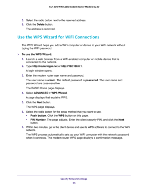 Page 55Specify Network Settings 
55  AC1200 WiFi Cable Modem Router Model C6220
5. Select the radio button next to the reserved address. 
6. Click the Delete button.
The address is removed.
Use the WPS Wizard for WiFi Connections
The WPS Wizard helps you add a WiFi computer or device to your WiFi network without 
typing the WiFi password.
To use the WPS Wizard:
1. Launch a web browser from a WiFi-enabled computer or mobile device that is 
connected to the network.
2. Type http://routerlogin.net or...