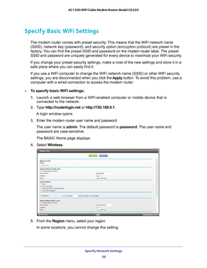 Page 56Specify Network Settings 56
AC1200 WiFi Cable Modem Router Model C6220 
Specify Basic WiFi Settings
The modem router comes with preset security. This means that the WiFi network name 
(SSID), network key (password), and security option (encryption pro\
tocol) are preset in the 
factory. You can find the preset SSID and password on the modem router  label. The preset 
SSID and password are uniquely generated for every device to maximize yo\
ur WiFi security.
If you change your preset security settings,...