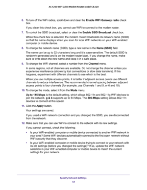 Page 57Specify Network Settings 
57  AC1200 WiFi Cable Modem Router Model C6220
6. To turn off the WiFi radios, scroll down and clear the Enable WiFi Gateway radio check 
box.
If you clear this check box, you cannot use WiFi to connect to the modem router.
7. To control the SSID broadcast, select or clear the Enable SSID Broadcast check box.
When this check box is selected, the modem router broadcasts its network name (SSID) 
so that the name displays when you scan for local WiFi networks on your WiFi-enabled...