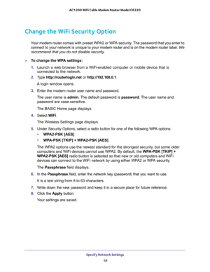 Page 58Specify Network Settings 
58 AC1200 WiFi Cable Modem Router Model C6220 
Change the WiFi Security Option
Your modem router comes with preset WPA2 or WPA security. The password that you enter to 
connect to your network is unique to your modem router and is on the modem router label. We 
recommend that you do not disable security.
To change the WPA settings:
1. Launch a web browser from a WiFi-enabled computer or mobile device that is 
connected to the network.
2. Type http://routerlogin.net or...