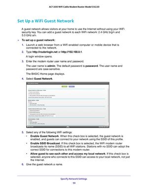 Page 59Specify Network Settings 59
 AC1200 WiFi Cable Modem Router Model C6220
Set Up a WiFi Guest Network
A guest network allows visitors at your home to use the Internet without\
 using your WiFi 
security key. You can add a guest network to each WiFi network: 2.4 GHz b/g/n and  
5.0 GHz a/n. 
To set up a guest network:
1. Launch a web browser from a WiFi-enabled computer or mobile device that \
is 
connected to the network.
2. T
ype  http://routerlogin.net  or http://192.168.0.1.
A login window opens.
3....