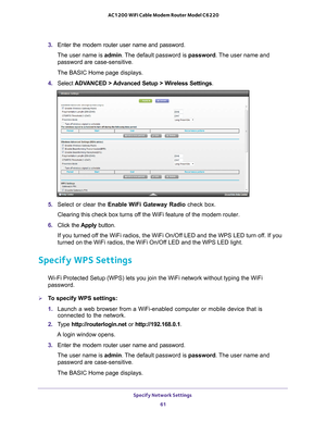 Page 61Specify Network Settings 61
 AC1200 WiFi Cable Modem Router Model C6220
3. 
Enter the modem router user name and password.
The user name is  admin. 
 The default password is password. The user name and 
password are case-sensitive.
The BASIC Home page displays.
4.  Select  ADV
 ANCED > Advanced Setup > Wireless Settings .
5. Select or clear the  Enable WiFi Gateway Radio  check box.
Clearing this check box turns off the WiFi feature of the modem router. 
6.  Click the  Apply button.
If you turned off the...