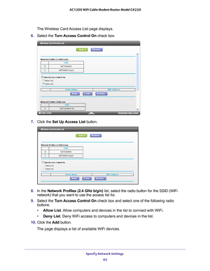 Page 63Specify Network Settings 63
 AC1200 WiFi Cable Modem Router Model C6220
The Wireless Card Access List page displays.
6.  Select the T
 urn Access Control On check box.
7. Click the  Set Up Access List  button.
8. In the Network Profiles (2.4 GHz b/g/n) list, select the radio button for the SSID (WiFi 
network) that you want to use the access list for.
9.  Select the T
 urn Access Control On check box and select one of the following radio 
buttons:
• Allow List. 
 Allow computers and devices in the list...