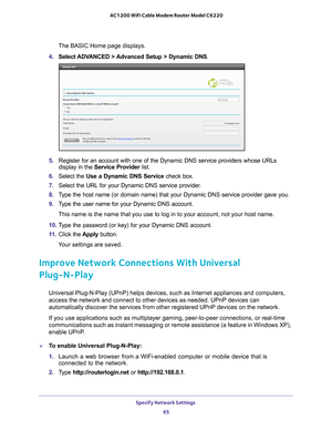 Page 65Specify Network Settings 65
 AC1200 WiFi Cable Modem Router Model C6220
The BASIC Home page displays.
4.  Select ADV
 ANCED > Advanced Setup > Dynamic DNS.
5.  Register for an account with one of the Dynamic DNS service providers wh\
ose URLs 
display in the Service Provider  list.
6.  Select the Use a Dynamic DNS Service  check box. 
7.  Select the URL for your Dynamic DNS service provider
 . 
8.  T
ype the host name (or domain name) that your Dynamic DNS service provi\
der gave you.
9. T
ype the user...