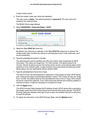 Page 66Specify Network Settings 66
AC1200 WiFi Cable Modem Router Model C6220 
A login window opens.
3.  Enter the modem router user name and password.
The user name is  admin. 
 The default password is password . The user name and 
password are case-sensitive.
The BASIC Home page displays.
4.  Select  ADV
 ANCED > Advanced Setup > UPnP .
5. Select the  Turn UPnP On check box.
By default, this check box is selected. If the T
 urn UPnP On check box is cleared, the 
modem router  does not allow any device to...