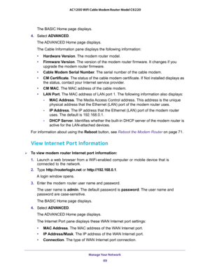 Page 69Manage Your Network 
69  AC1200 WiFi Cable Modem Router Model C6220
The BASIC Home page displays.
4. Select ADVANCED.
The ADVANCED Home page displays.
The Cable Information pane displays the following information:
•Hardware Version. The modem router model.
•Firmware Version. The version of the modem router firmware. It changes if you 
upgrade the modem router firmware.
•Cable Modem Serial Number. The serial number of the cable modem.
•CM Certificate. The status of the cable modem certificate. If Not...