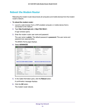 Page 71Manage Your Network 71
 AC1200 WiFi Cable Modem Router Model C6220
Reboot the Modem Router
Rebooting the modem router disconnects all computers and mobile devices \
from the modem 
router’s network.
To reboot the modem router:
1. 
Launch a web browser from a WiFi-enabled computer or mobile device that \
is 
connected to the network.
2.  T
ype  http://routerlogin.net  or http://192.168.0.1.
A login window opens.
3.  Enter the modem router  user name and password.
The user name is  admin. 
 The default...