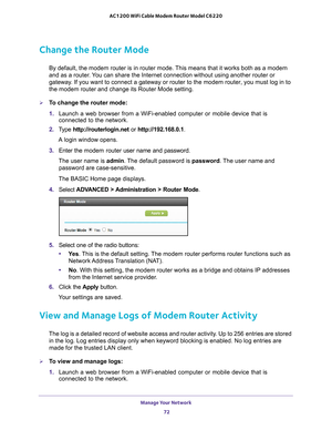 Page 72Manage Your Network 72
AC1200 WiFi Cable Modem Router Model C6220 
Change the Router Mode
By default, the modem router is in router mode. This means that it works both as a modem 
and as a router. You can share the Internet connection without using another router or 
gateway. If you want to connect a gateway or router to the modem router, you mu\
st log in to 
the modem router and change its Router Mode setting. 
To change the router mode:
1. 
Launch a web browser from a WiFi-enabled computer or mobile...