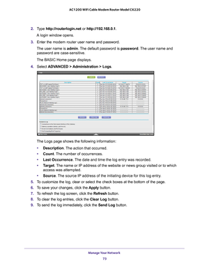 Page 73Manage Your Network 73
 AC1200 WiFi Cable Modem Router Model C6220
2. 
Type  http://routerlogin.net  or http://192.168.0.1.
A login window opens.
3.  Enter the modem router  user name and password.
The user name is  admin. 
 The default password is password. The user name and 
password are case-sensitive.
The BASIC Home page displays.
4.  Select  ADV
 ANCED > Administration > Logs .
The Logs page shows the following information:
• Description. 
 The action that occurred.
• Count. 
 The number of...