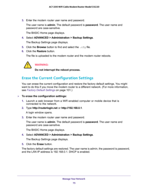 Page 75Manage Your Network 
75  AC1200 WiFi Cable Modem Router Model C6220
3. Enter the modem router user name and password.
The user name is admin. The default password is password. The user name and 
password are case-sensitive.
The BASIC Home page displays.
4. Select ADVANCED > Administration > Backup Settings.
The Backup Settings page displays.
5. Click the Browse button to find and select the .cfg file. 
6. Click the Restore button.
The file is uploaded to the modem router and the modem router reboots....