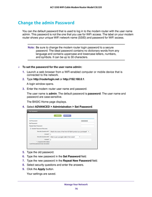 Page 76Manage Your Network 76
AC1200 WiFi Cable Modem Router Model C6220 
Change the admin Password
You can the default password that is used to log in to the modem router w\
ith the user name 
admin. This password is not the one that you use for WiFi access. The label on your modem 
router shows your unique WiFi network name (SSID) and password for WiF\
i access.
Note: Be sure to change the modem router login password to a secure 
password. The ideal password contains no dictionary words from any 
language and...