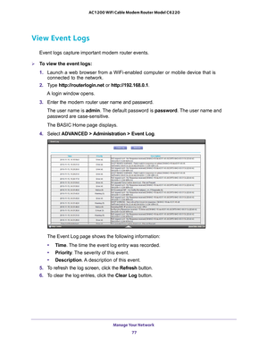 Page 77Manage Your Network 77
 AC1200 WiFi Cable Modem Router Model C6220
View Event Logs
Event logs capture important modem router events.
To view the event logs:
1. 
Launch a web browser from a WiFi-enabled computer or mobile device that \
is 
connected to the network.
2.  T
ype  http://routerlogin.net  or http://192.168.0.1.
A login window opens.
3.  Enter the modem router  user name and password.
The user name is  admin. 
 The default password is password. The user name and 
password are case-sensitive....