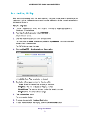 Page 78Manage Your Network 78
AC1200 WiFi Cable Modem Router Model C6220 
Run the Ping Utility
Ping is an administration utility that tests whether a computer on the n\
etwork is reachable and 
measures the time it takes messages sent from the originating device to \
reach a destination 
computer and return. 
To run a ping test:
1. 
Launch a web browser from a WiFi-enabled computer or mobile device that \
is 
connected to the network.
2.  T
ype  http://routerlogin.net  or http://192.168.0.1.
A login window...