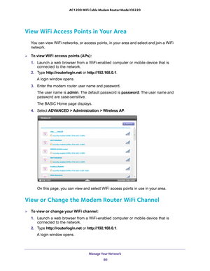 Page 80Manage Your Network 80
AC1200 WiFi Cable Modem Router Model C6220 
View WiFi Access Points in Your Area
You can view WiFi networks, or access points, in your area and select and\
 join a WiFi 
network. 
To view WiFi access points (APs):
1.  Launch a web browser from a WiFi-enabled computer or mobile device that \
is 
connected to the network.
2.  T
ype  http://routerlogin.net  or http://192.168.0.1.
A login window opens.
3.  Enter the  modem router  user name and password.
The user name is  admin. 
 The...