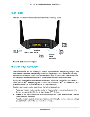 Page 9Hardware Setup 9
 AC1200 WiFi Cable Modem Router Model C6220
Rear Panel
The rear panel connections and buttons shown the following figure.
LED On-Off  
switch
USB 2.0 port Ethernet 
ports
Reset 
button Coaxial 
cable 
connectorPower 
adapter 
inputPower 
On/Off 
button
Figure 3. Modem router rear panel
Position Your Gateway
The modem router lets you access your network anywhere within the operat\
ing range of your 
WiFi network. However, the operating distance or range of your WiFi connection can vary...