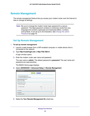 Page 82Manage Your Network 82
AC1200 WiFi Cable Modem Router Model C6220 
Remote Management
The remote management feature lets you access your modem router over the\
 Internet to 
view or change its settings.
Note:
Be sure to change the modem router login password to a secure 
password. The ideal password contains no dictionary words from any 
language and contains uppercase and lowercase letters, numbers, 
and symbols. It can be up to 30 characters. See Change the admin 
Password  on page
  76.
Set Up Remote...