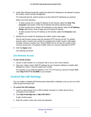 Page 83Manage Your Network 
83  AC1200 WiFi Cable Modem Router Model C6220
6. Under Allow Remote Access By, specify the external IP addresses to be allowed to access 
the modem router’s remote management.
For enhanced security, restrict access to as few external IP addresses as practical.
Select one of the following:
•To allow access from a single IP address on the Internet, select the Only This 
Computer radio button. Enter the IP address that will be allowed access. 
•To allow access from a range of IP...