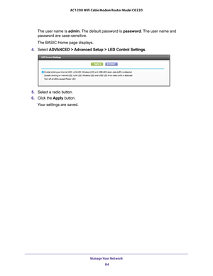 Page 84Manage Your Network 84
AC1200 WiFi Cable Modem Router Model C6220 
The user name is 
admin. The default password is password . The user name and 
password are case-sensitive.
The BASIC Home page displays.
4.  Select  ADV
 ANCED > Advanced Setup > LED Control Settings .
5. Select a radio button.
6.  Click the  Apply button.
Your settings are saved. 