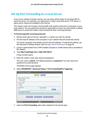 Page 86Specify Internet Port Settings 86
AC1200 WiFi Cable Modem Router Model C6220 
Set Up Port Forwarding to a Local Server
If your home network includes a server, you can allow certain types of incoming traffic to 
reach the server. For example, you might want to make a local web server, FTP server, or 
game server visible and available to the Internet.
The modem router can forward incoming traffic with specific protocols to computers on your  local network. 
 You can specify the servers for applications and...