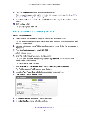 Page 87Specify Internet Port Settings 87
 AC1200 WiFi Cable Modem Router Model C6220
8. 
From the Service Name  menu, select the service name.
If the service that you want to add is not in the list, create a custom \
service. See  Add a 
Custom Port Forwarding Service on page  87.
9.  In the Server IP 
 Address field, enter the IP address of the computer that will provide the 
service. 
10.  Click the  Add button.
The service displays in the list.
Add a Custom Port Forwarding Service
To add a custom service:...