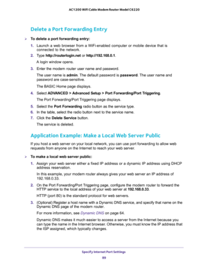 Page 89Specify Internet Port Settings 
89  AC1200 WiFi Cable Modem Router Model C6220
Delete a Port Forwarding Entry
To delete a port forwarding entry:
1. Launch a web browser from a WiFi-enabled computer or mobile device that is 
connected to the network.
2. Type http://routerlogin.net or http://192.168.0.1.
A login window opens.
3. Enter the modem router user name and password.
The user name is admin. The default password is password. The user name and 
password are case-sensitive.
The BASIC Home page...