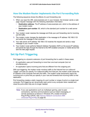 Page 90Specify Internet Port Settings 
90 AC1200 WiFi Cable Modem Router Model C6220 
How the Modem Router Implements the Port Forwarding Rule
The following sequence shows the effects of a port forwarding rule:
1. When you type the URL www.example.com in your browser, the browser sends a web 
page request message with the following destination information: 
•Destination address. The IP address of www.example.com, which is the address of 
your modem router.
•Destination port number. 80, which is the standard...