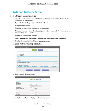 Page 91Specify Internet Port Settings 91
 AC1200 WiFi Cable Modem Router Model C6220
Add a Port Triggering Service
To add a port triggering service:
1. 
Launch a web browser from a WiFi-enabled computer or mobile device that \
is 
connected to the network.
2.  T
ype  http://routerlogin.net  or http://192.168.0.1.
A login window opens.
3.  Enter the modem router  user name and password.
The user name is  admin. 
 The default password is password. The user name and 
password are case-sensitive.
The BASIC Home...