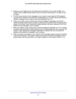 Page 94Specify Internet Port Settings 
94 AC1200 WiFi Cable Modem Router Model C6220 
4. Noting your port triggering rule and observing the destination port number of 6667, your 
modem router creates another session entry to send any incoming port 113 traffic to your 
computer.
5. The IRC server sends a return message to your modem router using the NAT-assigned 
source port (for example, port 33333) as the destination port. The IRC server also sends an 
“identify” message to your modem router with destination...