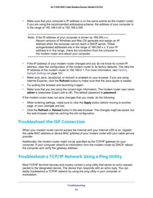 Page 97Troubleshooting 
97  AC1200 WiFi Cable Modem Router Model C6220
•Make sure that your computer’s IP address is on the same subnet as the modem router. 
If you are using the recommended addressing scheme, the address of your computer is 
in the range of 192.168.0.02 to 192.168.0.254. 
Note:If the IP address of your computer is shown as 169.254.x.x: 
Recent versions of Windows and Mac OS generate and assign an IP 
address when the computer cannot reach a DHCP server. These 
autogenerated addresses are in...