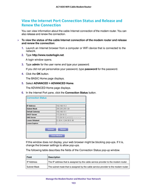 Page 103Manage the Modem Router and Monitor Your Network 103
 AC1600 WiFi Cable Modem Router
View the Internet Port Connection Status and Release and
 
Renew the Connection
You can view information about the cable Internet connection of the modem router. You can 
also release and renew the connection.
To view the status of the cable Internet connection of the modem router a\
nd release 
and renew the connection:
1.  Launch an Internet browser from a computer or WiFi device that is connec\
ted to the 
network....