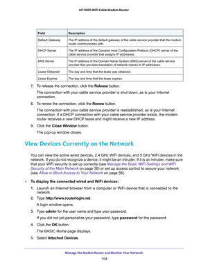 Page 104Manage the Modem Router and Monitor Your Network 
104 AC1600 WiFi Cable Modem Router 
7. To release the connection, click the Release button.
The connection with your cable service provider is shut down, as is your Internet 
connection.
8. To renew the connection, click the Renew button.
The connection with your cable service provider is reestablished, as is your Internet 
connection. If a DHCP connection with your cable service provider exists, the modem 
router receives a new DHCP lease and might...