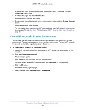 Page 107Manage the Modem Router and Monitor Your Network 
107  AC1600 WiFi Cable Modem Router
7. To display the active channels and channel information in the 5 GHz band, select the 
5GHz
 a/n/ac radio button.
8. To refresh the page, click the Refresh button.
The information onscreen is updated.
9. To change the channel that a radio of the modem router is using, click the Change Channel 
button. 
The Wireless Setup page displays.
For information about changing the WiFi settings for the main WiFi network,...